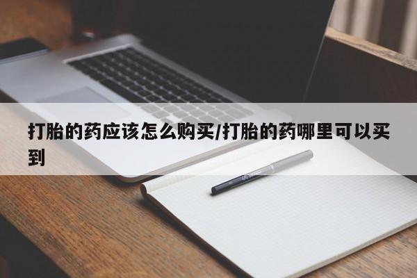 打胎药购买方式打胎的药应该怎么购买/打胎的药哪里可以买到