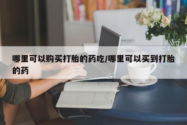 打胎药购买方式哪里可以购买打胎的药吃/哪里可以买到打胎的药