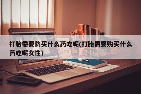 打胎药购买方式打胎需要购买什么药吃呢(打胎需要购买什么药吃呢女性)