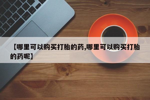 打胎药购买方式【哪里可以购买打胎的药,哪里可以购买打胎的药呢】
