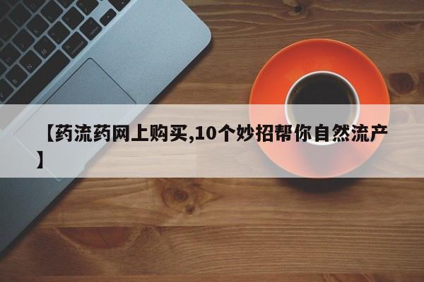 打胎药购买方式【药流药网上购买,10个妙招帮你自然流产】